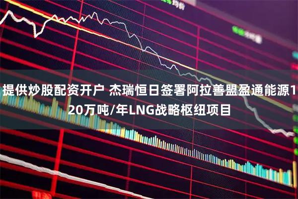 提供炒股配资开户 杰瑞恒日签署阿拉善盟盈通能源120万吨/年LNG战略枢纽项目