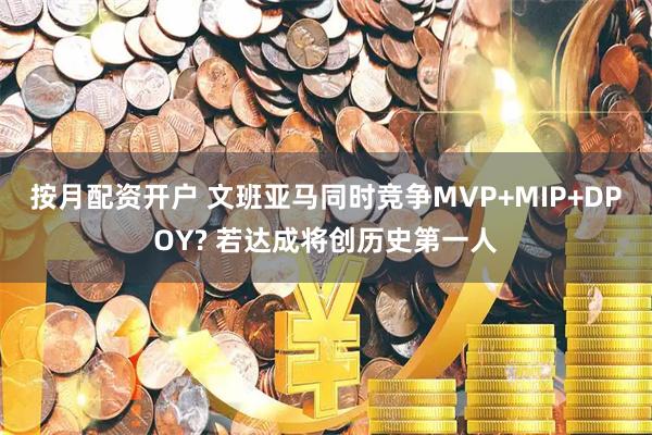 按月配资开户 文班亚马同时竞争MVP+MIP+DPOY? 若达成将创历史第一人