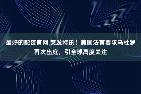 最好的配资官网 突发特讯！美国法官要求马杜罗再次出庭，引全球高度关注