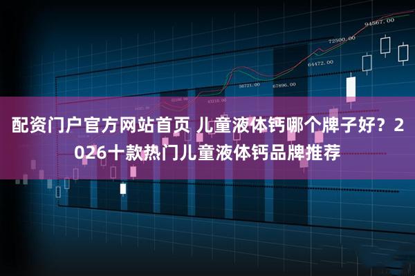 配资门户官方网站首页 儿童液体钙哪个牌子好？2026十款热门儿童液体钙品牌推荐