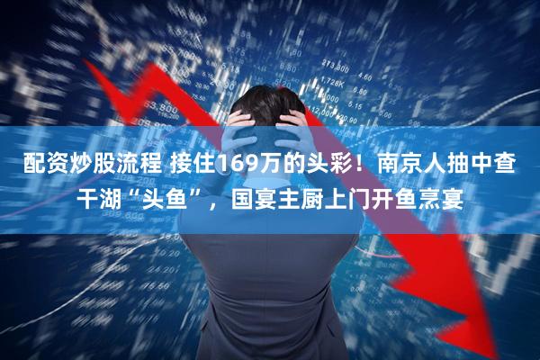 配资炒股流程 接住169万的头彩！南京人抽中查干湖“头鱼”，国宴主厨上门开鱼烹宴