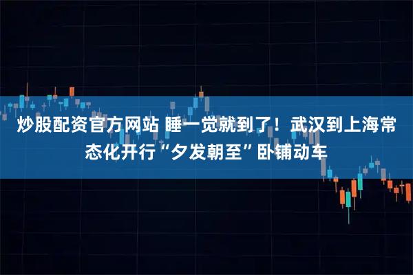 炒股配资官方网站 睡一觉就到了！武汉到上海常态化开行“夕发朝至”卧铺动车