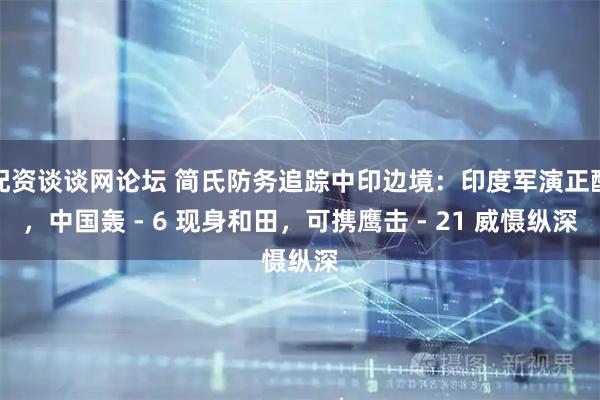 配资谈谈网论坛 简氏防务追踪中印边境：印度军演正酣，中国轰 - 6 现身和田，可携鹰击 - 21 威慑纵深