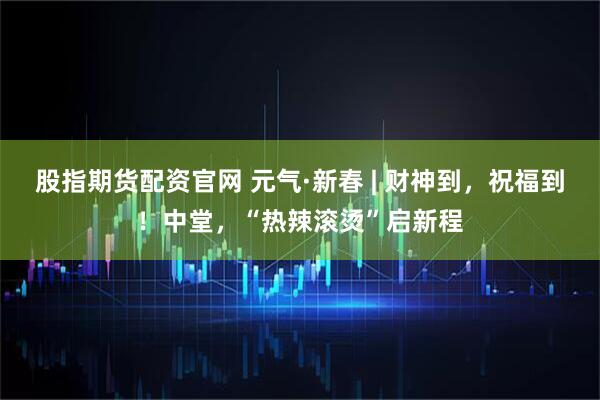 股指期货配资官网 元气·新春 | 财神到，祝福到！中堂，“热辣滚烫”启新程