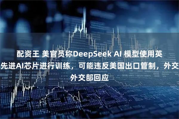 配资王 美官员称DeepSeek AI 模型使用英伟达最先进AI芯片进行训练，可能违反美国出口管制，外交部回应