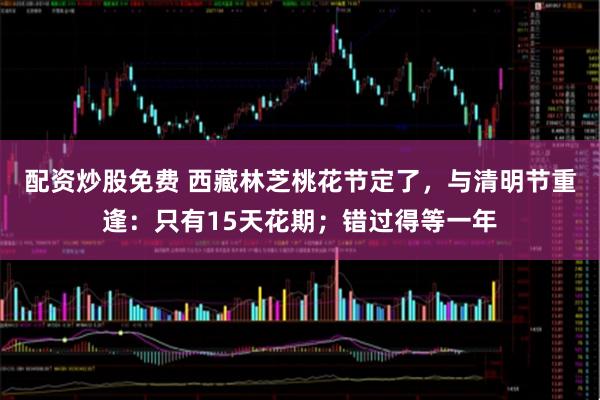 配资炒股免费 西藏林芝桃花节定了，与清明节重逢：只有15天花期；错过得等一年